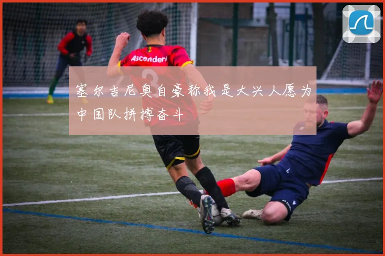 塞尔吉尼奥自豪称我是大兴人愿为中国队拼搏奋斗