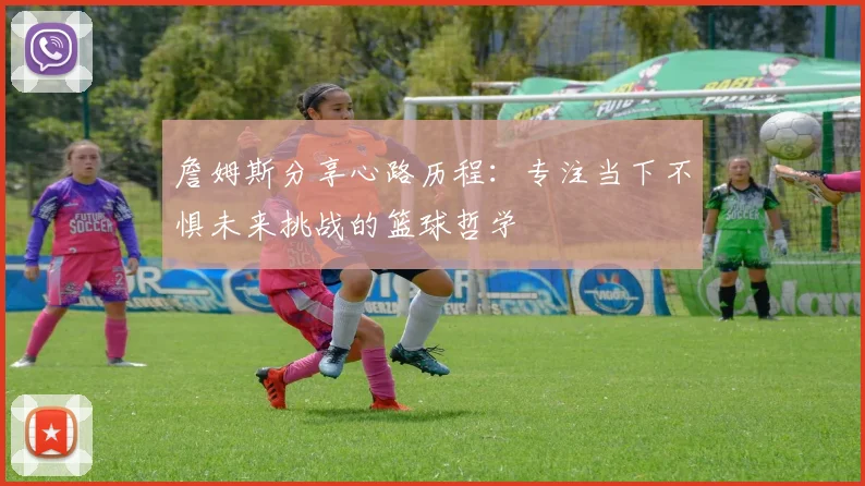 詹姆斯分享心路历程：专注当下不惧未来挑战的篮球哲学