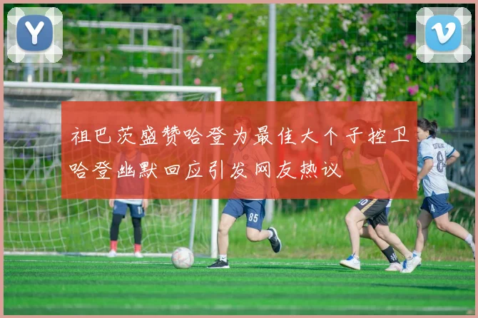祖巴茨盛赞哈登为最佳大个子控卫哈登幽默回应引发网友热议