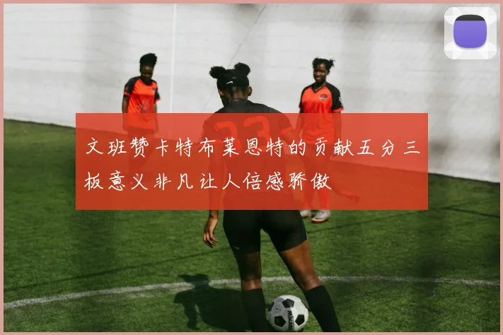 文班赞卡特布莱恩特的贡献五分三板意义非凡让人倍感骄傲