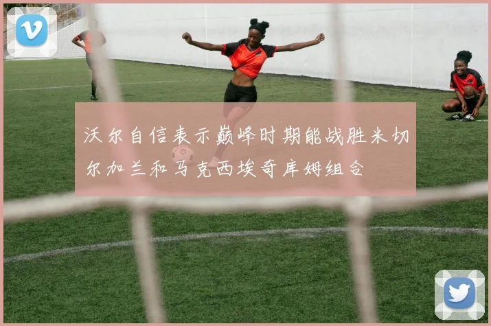 沃尔自信表示巅峰时期能战胜米切尔加兰和马克西埃奇库姆组合