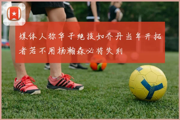 媒体人称华子绝技如乔丹当年开拓者若不用杨瀚森必将失利