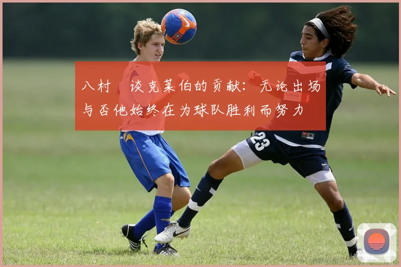 八村塁谈克莱伯的贡献：无论出场与否他始终在为球队胜利而努力