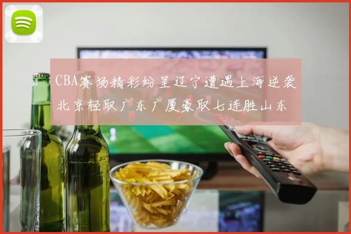 CBA赛场精彩纷呈辽宁遭遇上海逆袭北京轻取广东广厦豪取七连胜山东战胜新疆