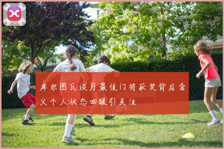 库尔图瓦谈月最佳门将获奖背后含义个人状态回暖引关注