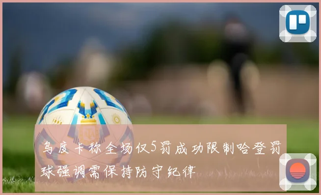 乌度卡称全场仅5罚成功限制哈登罚球强调需保持防守纪律