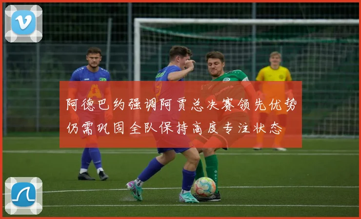 阿德巴约强调阿贾总决赛领先优势仍需巩固全队保持高度专注状态