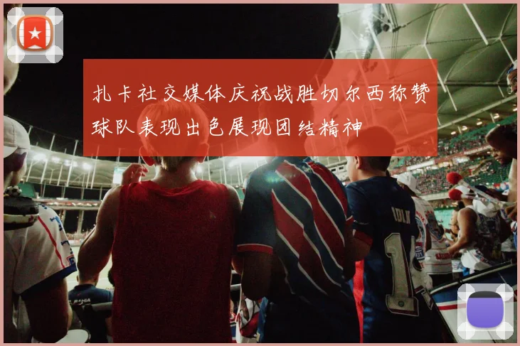 扎卡社交媒体庆祝战胜切尔西称赞球队表现出色展现团结精神