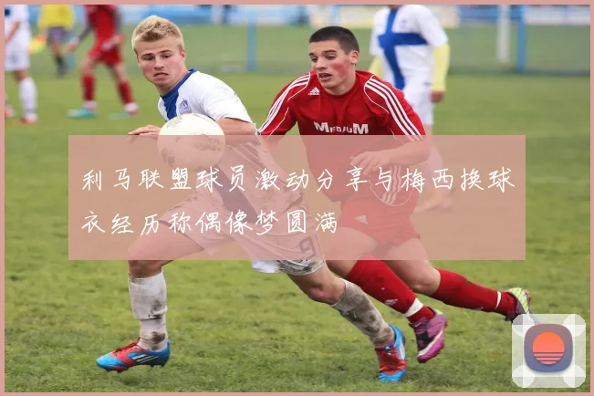 利马联盟球员激动分享与梅西换球衣经历称偶像梦圆满
