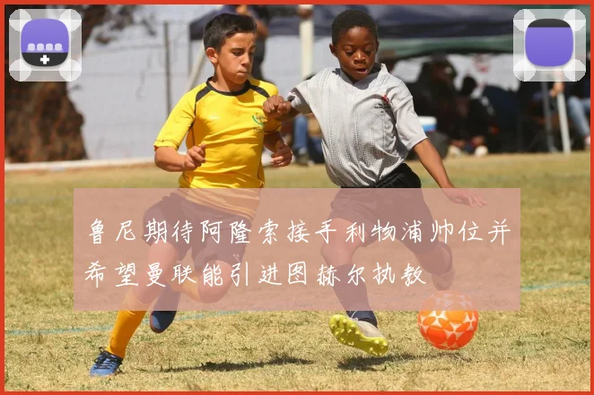 鲁尼期待阿隆索接手利物浦帅位并希望曼联能引进图赫尔执教