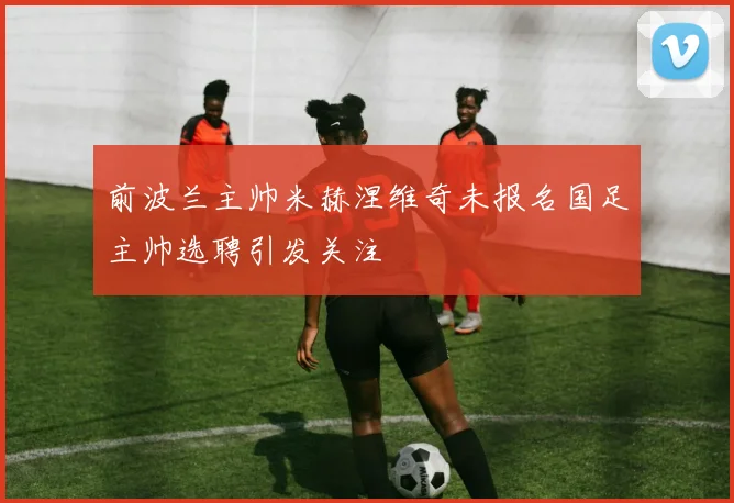 前波兰主帅米赫涅维奇未报名国足主帅选聘引发关注