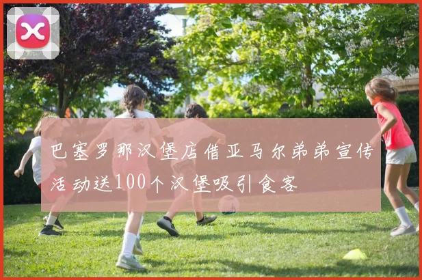 巴塞罗那汉堡店借亚马尔弟弟宣传活动送100个汉堡吸引食客