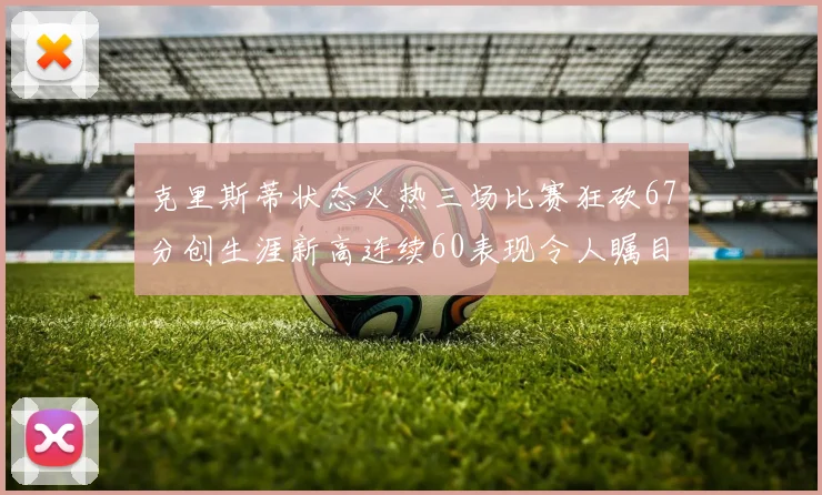 克里斯蒂状态火热三场比赛狂砍67分创生涯新高连续60表现令人瞩目