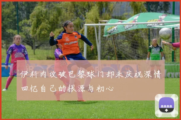 伊科内攻破巴黎球门却未庆祝深情回忆自己的根源与初心