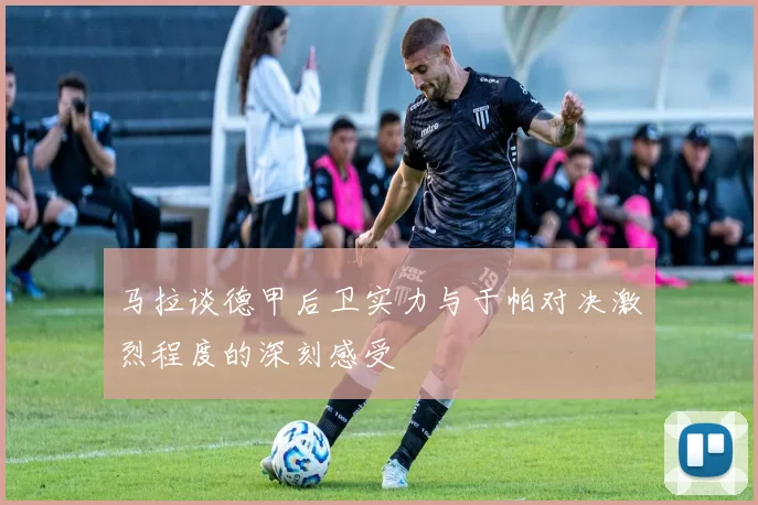 马拉谈德甲后卫实力与于帕对决激烈程度的深刻感受