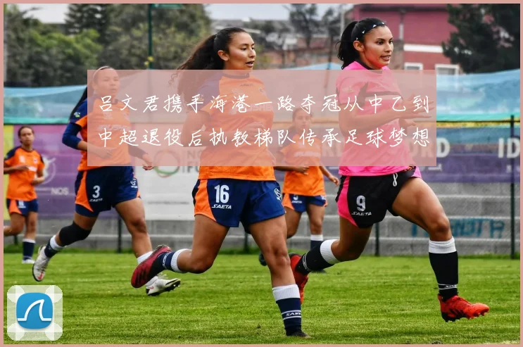 吕文君携手海港一路夺冠从中乙到中超退役后执教梯队传承足球梦想