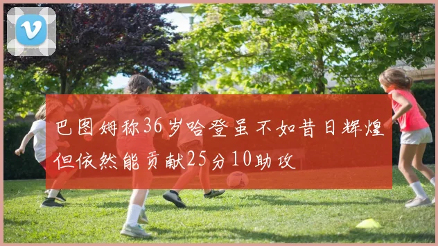 巴图姆称36岁哈登虽不如昔日辉煌但依然能贡献25分10助攻