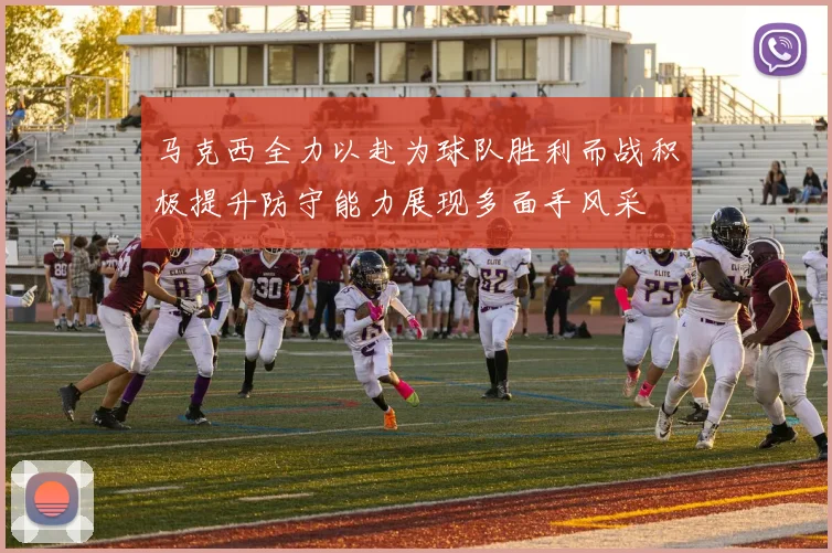 马克西全力以赴为球队胜利而战积极提升防守能力展现多面手风采