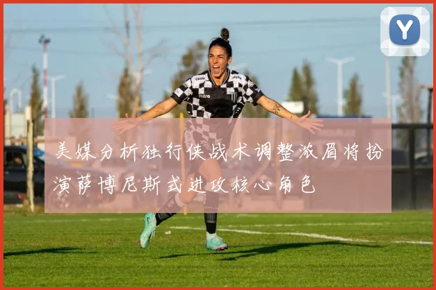 美媒分析独行侠战术调整浓眉将扮演萨博尼斯式进攻核心角色