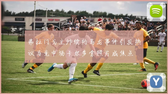 弗拉门戈主帅续约乌龙事件引发热议马竞中场卡尔多索照片成焦点