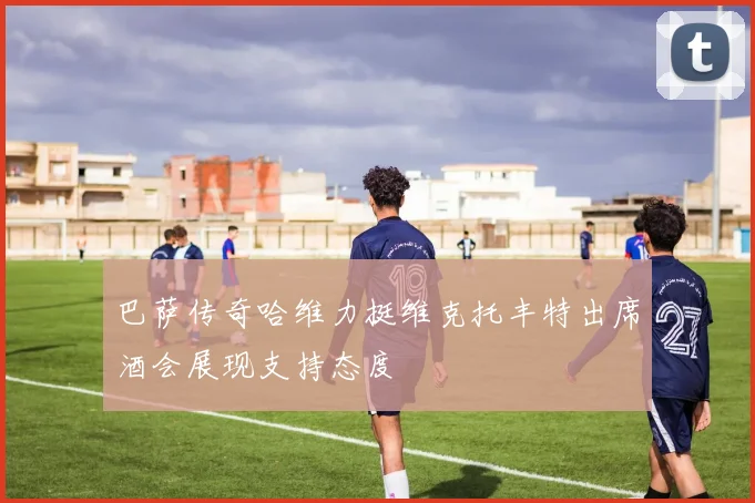 巴萨传奇哈维力挺维克托丰特出席酒会展现支持态度