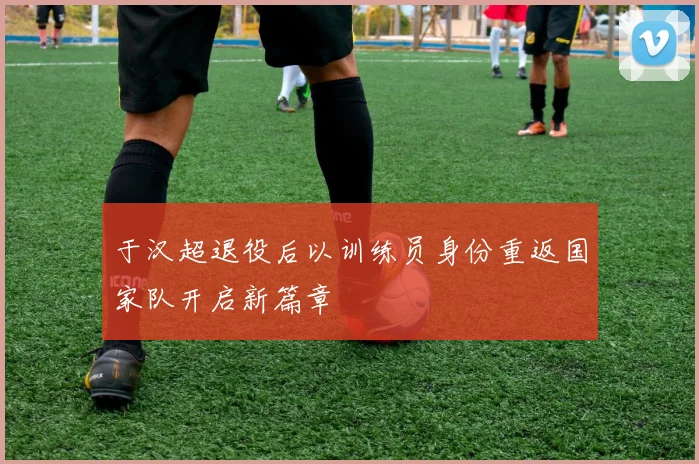 于汉超退役后以训练员身份重返国家队开启新篇章