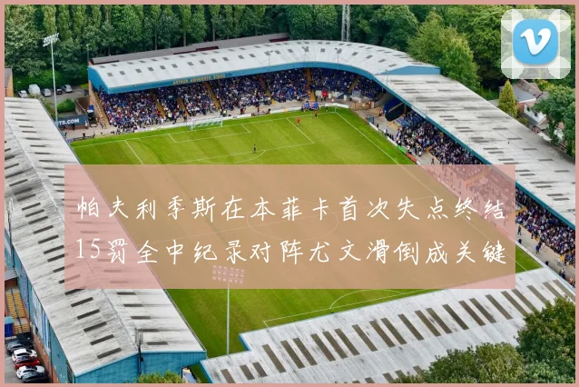 帕夫利季斯在本菲卡首次失点终结15罚全中纪录对阵尤文滑倒成关键时刻