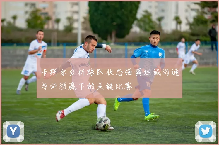 卡斯尔分析球队状态强调坦诚沟通与必须赢下的关键比赛