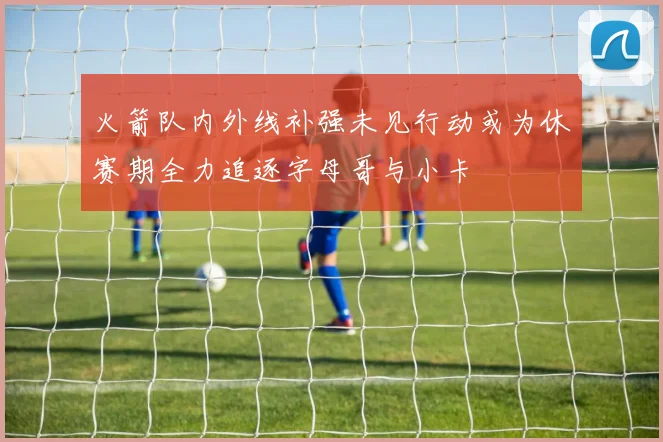 火箭队内外线补强未见行动或为休赛期全力追逐字母哥与小卡