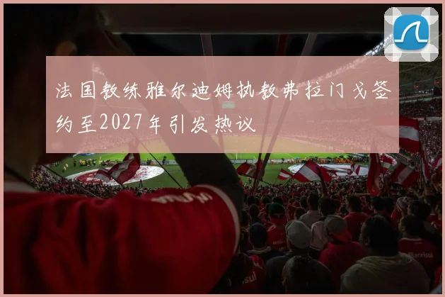 法国教练雅尔迪姆执教弗拉门戈签约至2027年引发热议