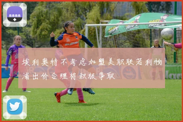 埃利奥特不考虑加盟美职联若利物浦出价合理将积极争取