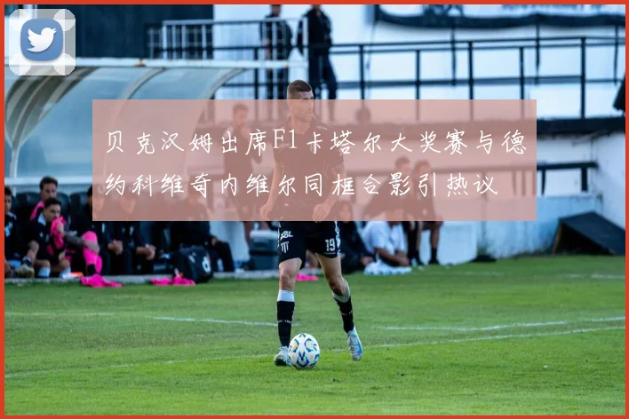贝克汉姆出席F1卡塔尔大奖赛与德约科维奇内维尔同框合影引热议