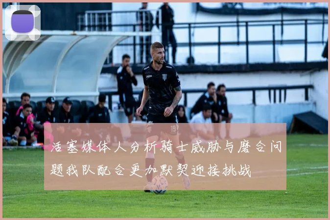活塞媒体人分析骑士威胁与磨合问题我队配合更加默契迎接挑战