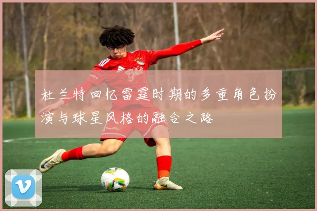 杜兰特回忆雷霆时期的多重角色扮演与球星风格的融合之路