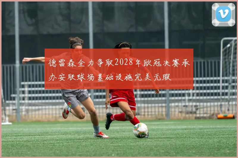 德雷森全力争取2028年欧冠决赛承办安联球场基础设施完美无瑕
