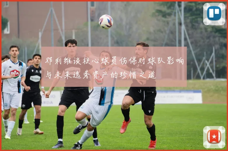 邓利维谈核心球员伤停对球队影响与未来选秀资产的珍惜之道