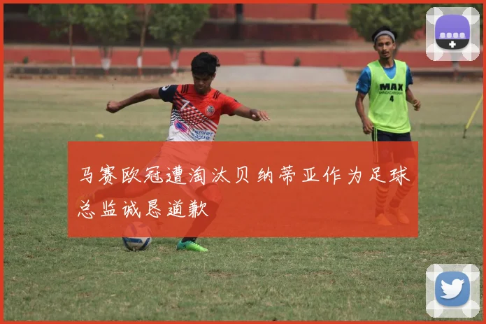 马赛欧冠遭淘汰贝纳蒂亚作为足球总监诚恳道歉