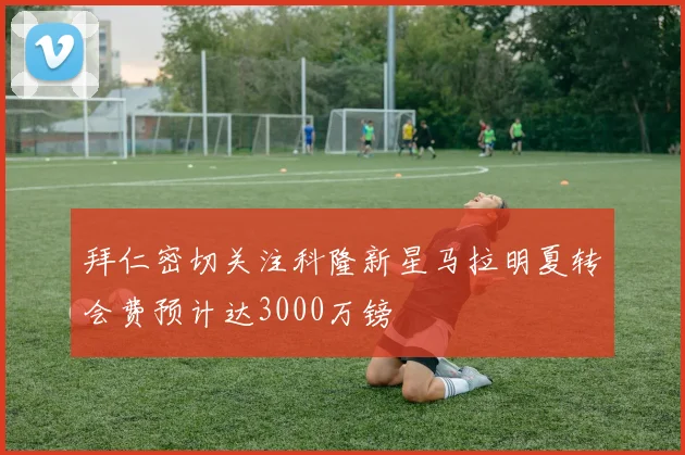 拜仁密切关注科隆新星马拉明夏转会费预计达3000万镑
